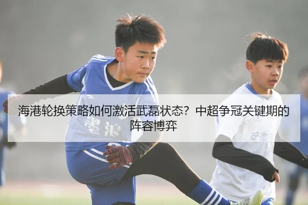 海港轮换策略如何激活武磊状态？中超争冠关键期的阵容博弈
